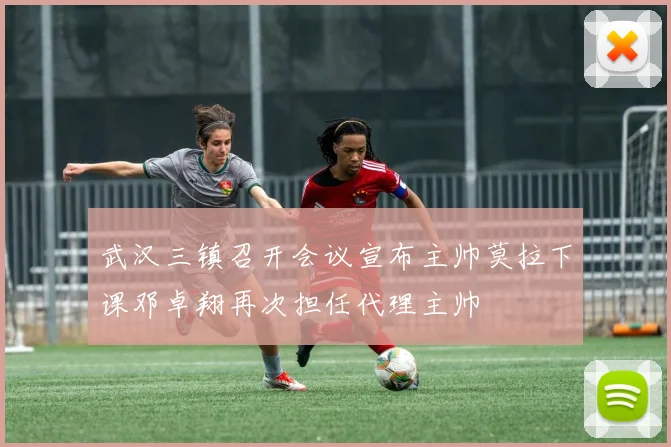 武汉三镇召开会议宣布主帅莫拉下课邓卓翔再次担任代理主帅