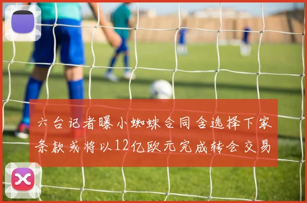 六台记者曝小蜘蛛合同含选择下家条款或将以12亿欧元完成转会交易