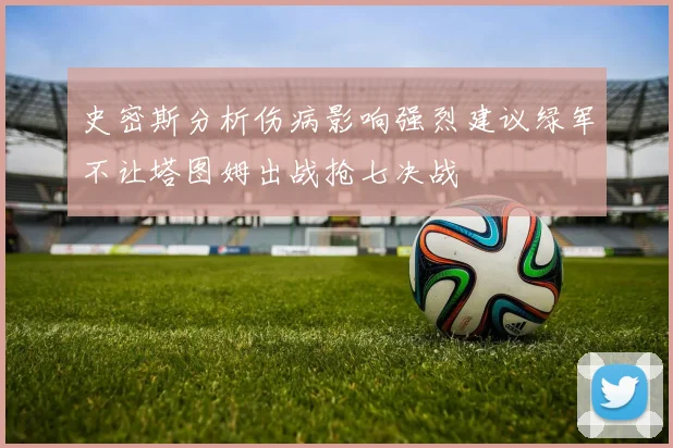 史密斯分析伤病影响强烈建议绿军不让塔图姆出战抢七决战