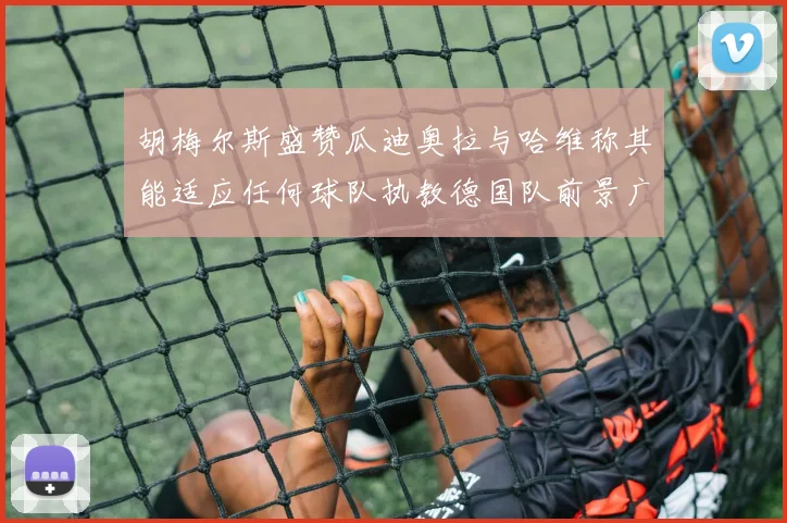 胡梅尔斯盛赞瓜迪奥拉与哈维称其能适应任何球队执教德国队前景广阔