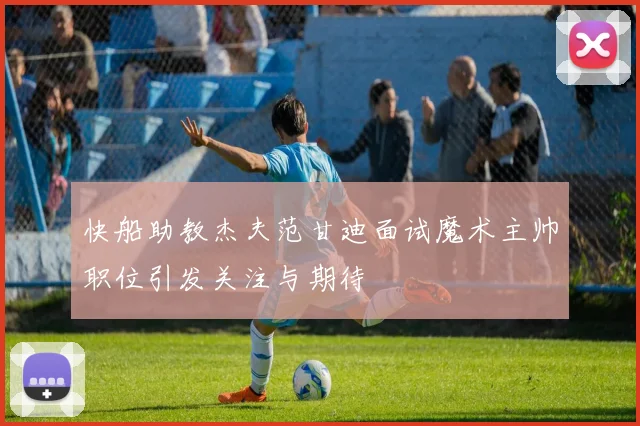 快船助教杰夫范甘迪面试魔术主帅职位引发关注与期待