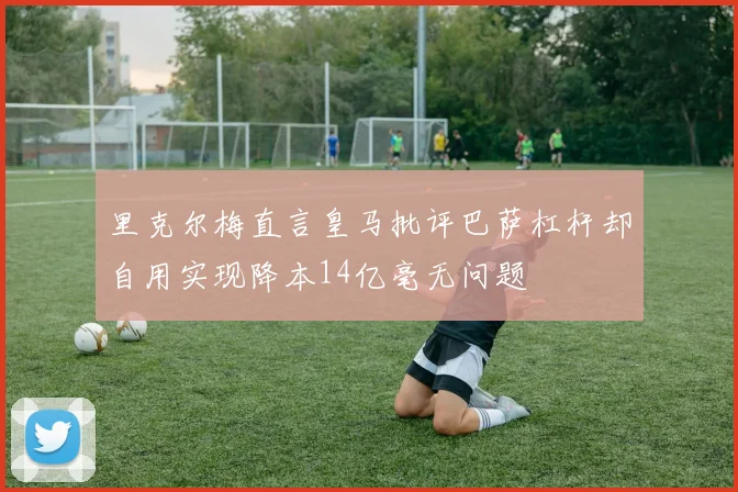 里克尔梅直言皇马批评巴萨杠杆却自用实现降本14亿毫无问题