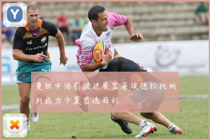 曼联中场引援进展显著埃德松托纳利成为今夏首选目标