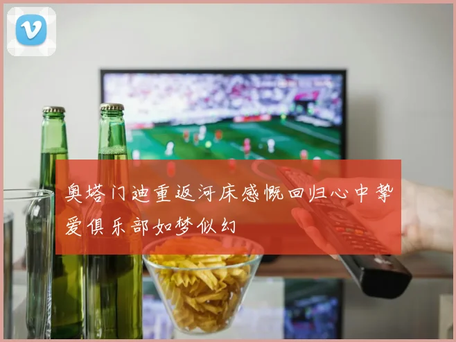 奥塔门迪重返河床感慨回归心中挚爱俱乐部如梦似幻