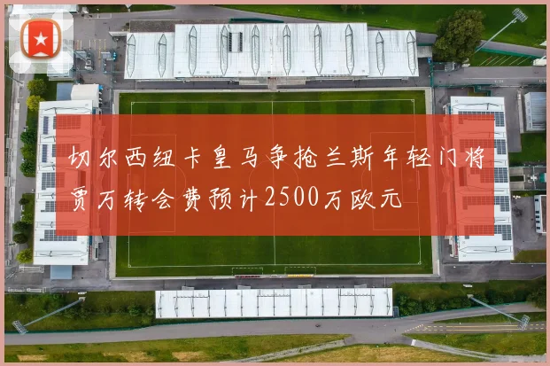 切尔西纽卡皇马争抢兰斯年轻门将贾万转会费预计2500万欧元