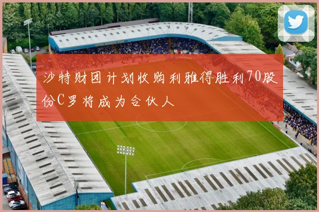 沙特财团计划收购利雅得胜利70股份C罗将成为合伙人