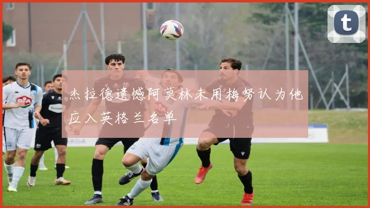 杰拉德遗憾阿莫林未用梅努认为他应入英格兰名单