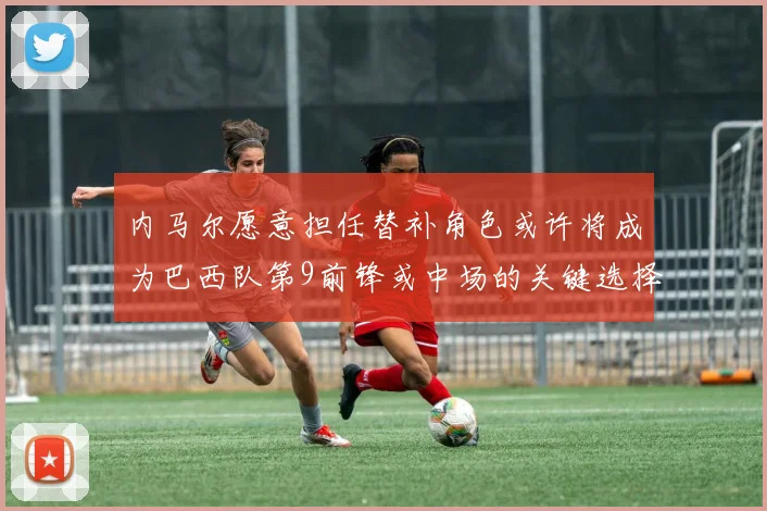 内马尔愿意担任替补角色或许将成为巴西队第9前锋或中场的关键选择