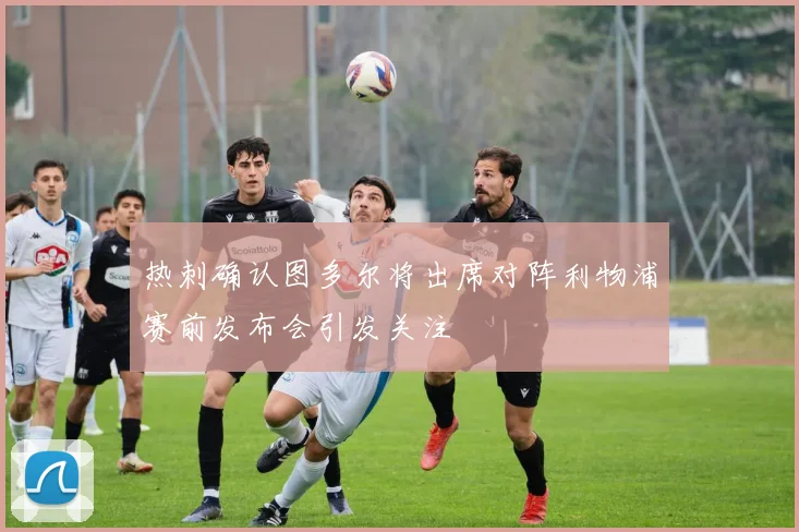 热刺确认图多尔将出席对阵利物浦赛前发布会引发关注