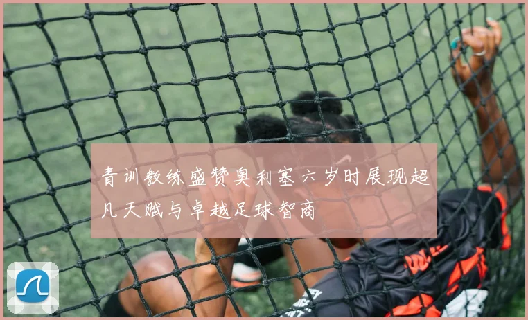 青训教练盛赞奥利塞六岁时展现超凡天赋与卓越足球智商