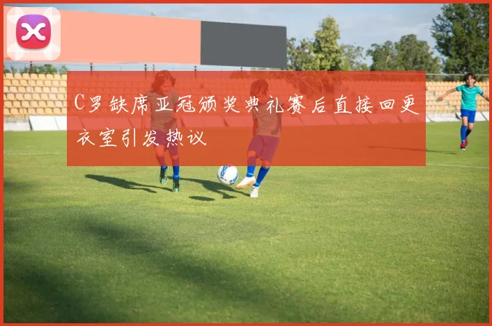C罗缺席亚冠颁奖典礼赛后直接回更衣室引发热议