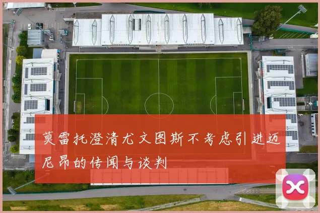 莫雷托澄清尤文图斯不考虑引进迈尼昂的传闻与谈判
