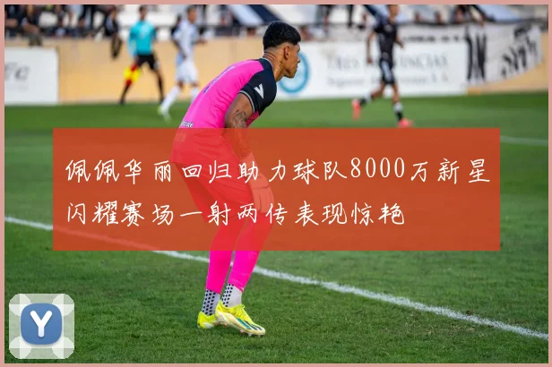 佩佩华丽回归助力球队8000万新星闪耀赛场一射两传表现惊艳